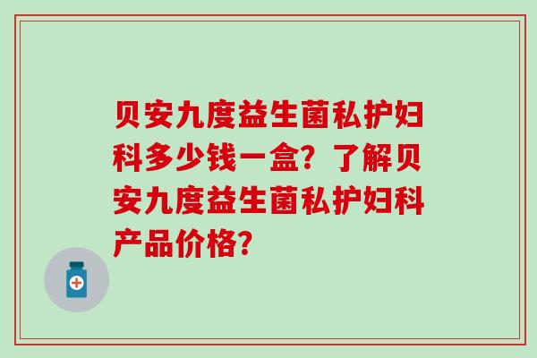 贝安九度益生菌私护妇科多少钱一盒？了解贝安九度益生菌私护妇科产品价格？
