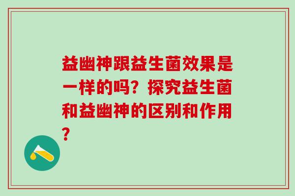 益幽神跟益生菌效果是一样的吗?探究益生菌和益幽神的区别和作用? 益幽神跟益生菌效果是一样的吗?探究益生菌和益幽神的区别和作用?