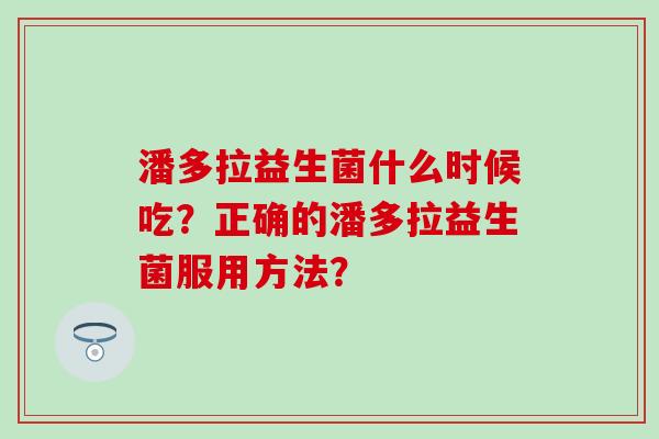 潘多拉益生菌什么时候吃?正确的潘多拉益生菌服用方法? 潘多拉益生菌什么时候吃?正确的潘多拉益生菌服用方法?