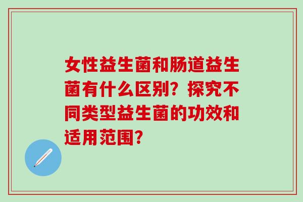 女性益生菌和肠道益生菌有什么区别?探究不同类型益生菌的功效和适用范围? 女性益生菌和肠道益生菌有什么区别?探究不同类型益生菌的功效和适用范围?