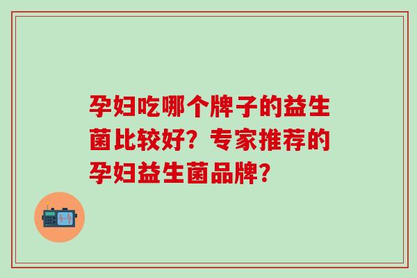 孕妇吃哪个牌子的益生菌比较好?专家推荐的孕妇益生菌品牌? 孕妇吃哪个牌子的益生菌比较好?专家推荐的孕妇益生菌品牌?
