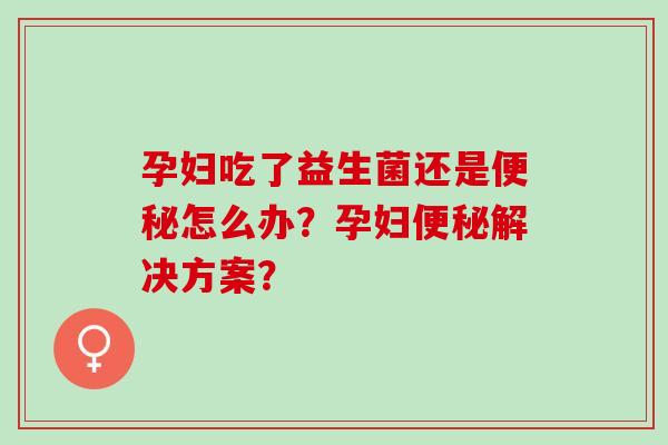 孕妇吃了益生菌还是怎么办?孕妇解决方案? 孕妇吃了益生菌还是怎么办?孕妇解决方案?