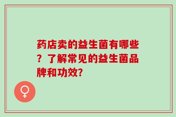 药店卖的益生菌有哪些?了解常见的益生菌品牌和功效? 药店卖的益生菌有哪些?了解常见的益生菌品牌和功效?
