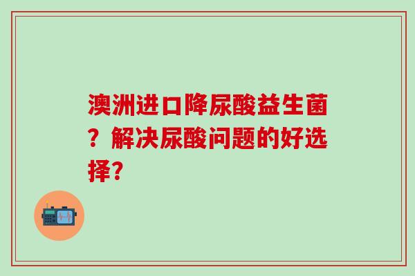 澳洲进口降尿酸益生菌？解决尿酸问题的好选择？