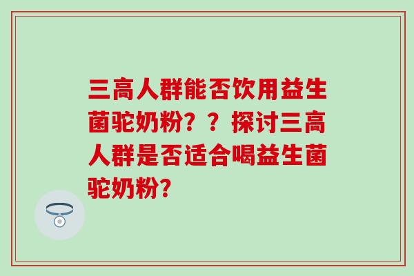 三高人群能否饮用益生菌驼奶粉？？探讨三高人群是否适合喝益生菌驼奶粉？