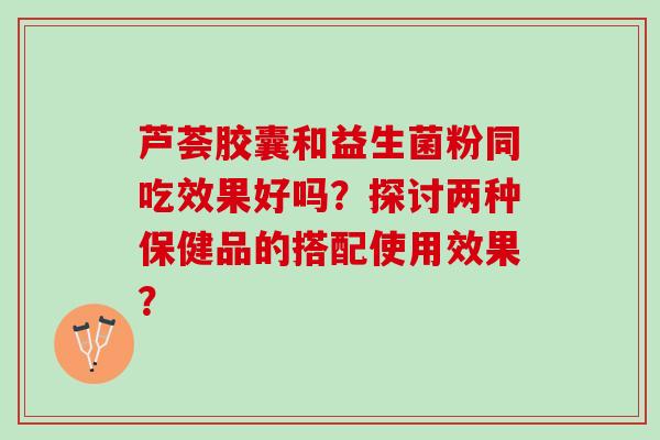 芦荟胶囊和益生菌粉同吃效果好吗？探讨两种保健品的搭配使用效果？