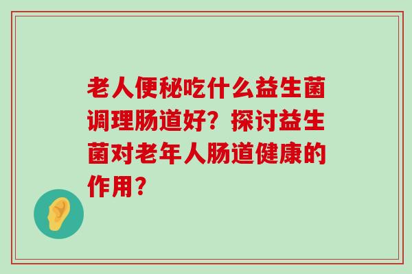 老人便秘吃什么益生菌调理肠道好？探讨益生菌对老年人肠道健康的作用？