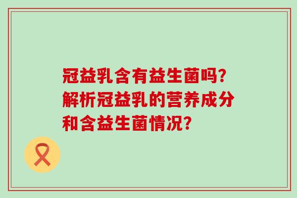 冠益乳含有益生菌吗？解析冠益乳的营养成分和含益生菌情况？