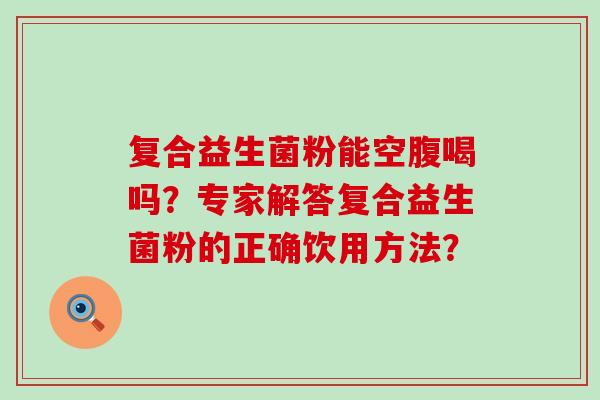 复合益生菌粉能空腹喝吗?专家解答复合益生菌粉的正确饮用方法? 复合益生菌粉能空腹喝吗?专家解答复合益生菌粉的正确饮用方法?