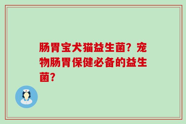 肠胃宝犬猫益生菌？宠物肠胃保健必备的益生菌？