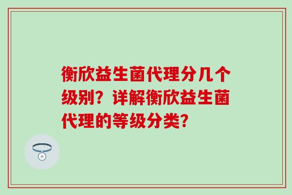 衡欣益生菌代理分几个级别？详解衡欣益生菌代理的等级分类？