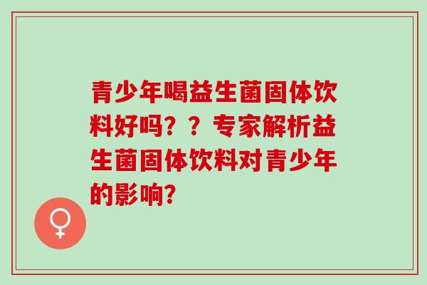 青少年喝益生菌固体饮料好吗??专家解析益生菌固体饮料对青少年的影响? 青少年喝益生菌固体饮料好吗??专家解析益生菌固体饮料对青少年的影响?
