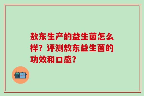 敖东生产的益生菌怎么样？评测敖东益生菌的功效和口感？
