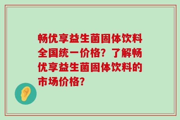畅优享益生菌固体饮料全国统一价格?了解畅优享益生菌固体饮料的市场价格? 畅优享益生菌固体饮料全国统一价格?了解畅优享益生菌固体饮料的市场价格?
