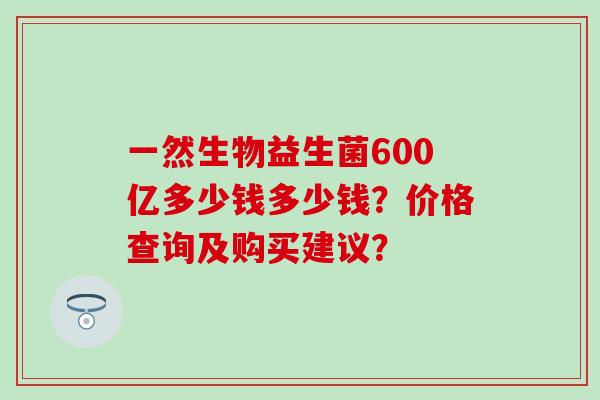 一然生物益生菌600亿多少钱多少钱?价格查询及购买建议? 一然生物益生菌600亿多少钱多少钱?价格查询及购买建议?