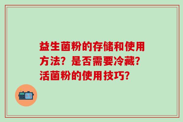 益生菌粉的存储和使用方法?是否需要冷藏?活菌粉的使用技巧? 益生菌粉的存储和使用方法?是否需要冷藏?活菌粉的使用技巧?