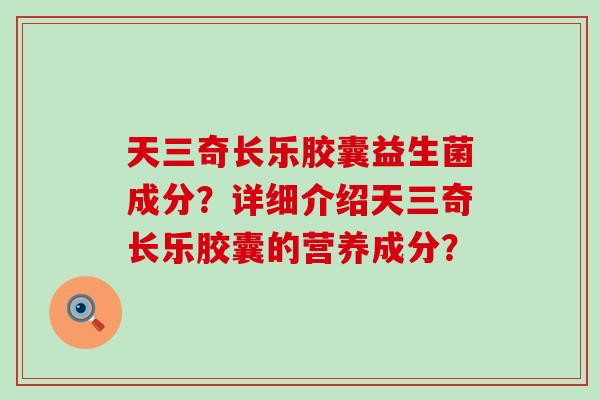 天三奇长乐胶囊益生菌成分?详细介绍天三奇长乐胶囊的营养成分? 天三奇长乐胶囊益生菌成分?详细介绍天三奇长乐胶囊的营养成分?