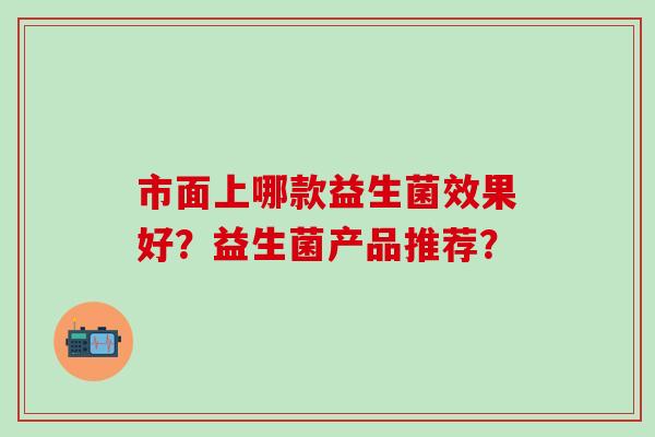 市面上哪款益生菌效果好？益生菌产品推荐？