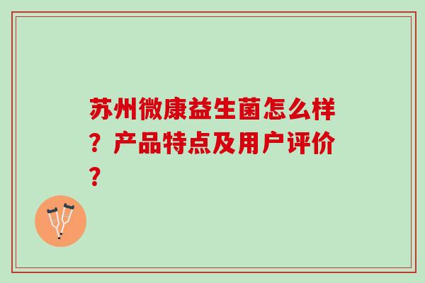 苏州微康益生菌怎么样？产品特点及用户评价？