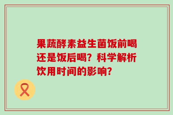 果蔬酵素益生菌饭前喝还是饭后喝？科学解析饮用时间的影响？