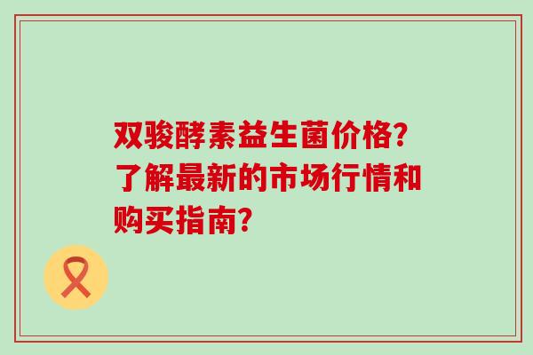 双骏酵素益生菌价格?了解新的市场行情和购买指南? 双骏酵素益生菌价格?了解新的市场行情和购买指南?