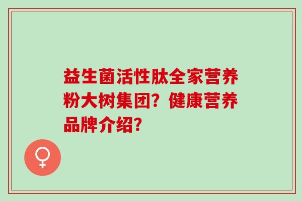 益生菌活性肽全家营养粉大树集团？健康营养品牌介绍？