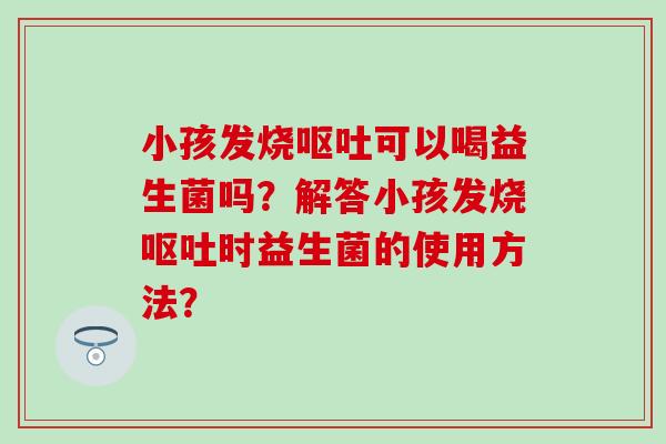 小孩发烧可以喝益生菌吗?解答小孩发烧时益生菌的使用方法? 小孩发烧可以喝益生菌吗?解答小孩发烧时益生菌的使用方法?