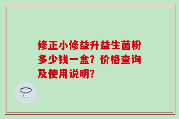 修正小修益升益生菌粉多少钱一盒？价格查询及使用说明？