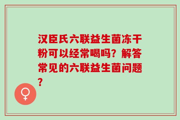 汉臣氏六联益生菌冻干粉可以经常喝吗？解答常见的六联益生菌问题？