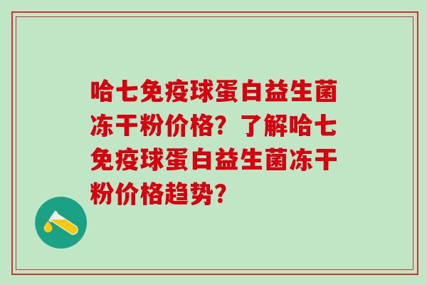 哈七免疫球蛋白益生菌冻干粉价格？了解哈七免疫球蛋白益生菌冻干粉价格趋势？