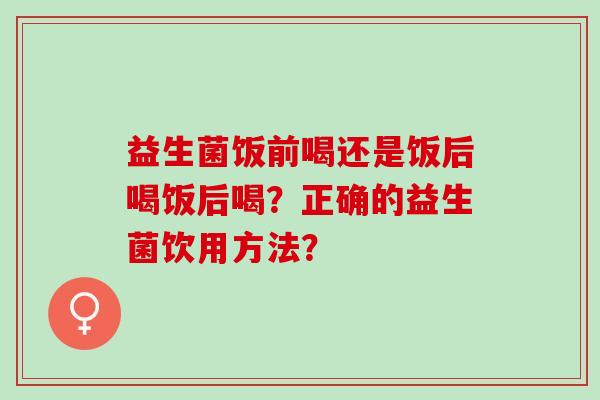 益生菌饭前喝还是饭后喝饭后喝?正确的益生菌饮用方法? 益生菌饭前喝还是饭后喝饭后喝?正确的益生菌饮用方法?