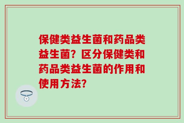 保健类益生菌和药品类益生菌?区分保健类和药品类益生菌的作用和使用方法? 保健类益生菌和药品类益生菌?区分保健类和药品类益生菌的作用和使用方法?