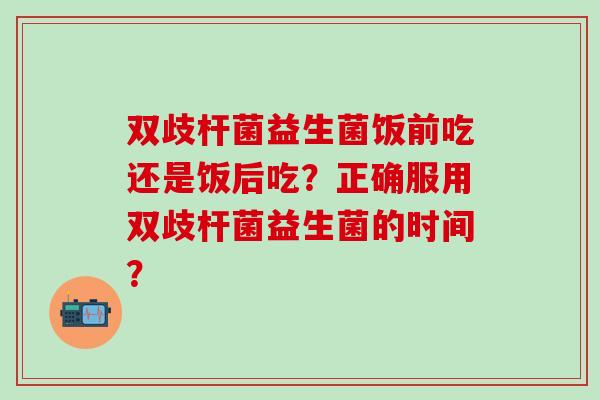 双歧杆菌益生菌饭前吃还是饭后吃？正确服用双歧杆菌益生菌的时间？