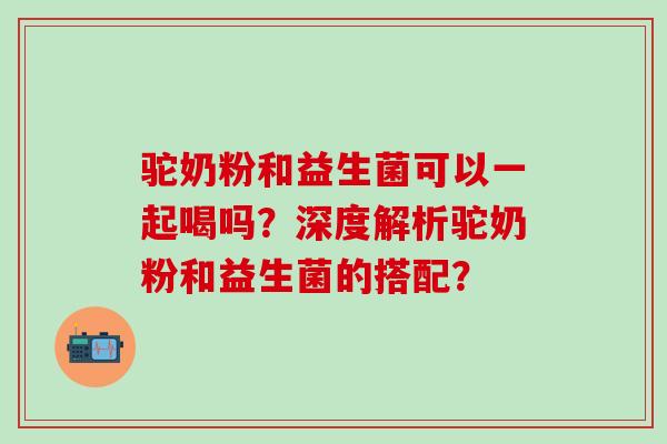 驼奶粉和益生菌可以一起喝吗？深度解析驼奶粉和益生菌的搭配？