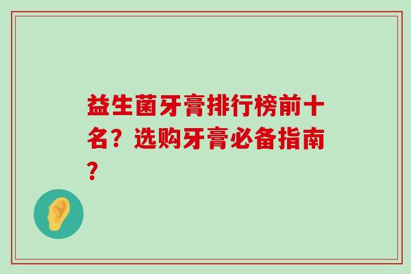 益生菌牙膏排行榜前十名?选购牙膏必备指南? 益生菌牙膏排行榜前十名?选购牙膏必备指南?