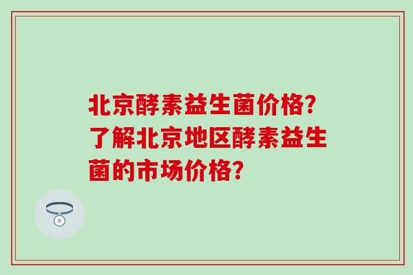 北京酵素益生菌价格？了解北京地区酵素益生菌的市场价格？