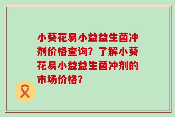 小葵花易小益益生菌冲剂价格查询?了解小葵花易小益益生菌冲剂的市场价格? 小葵花易小益益生菌冲剂价格查询?了解小葵花易小益益生菌冲剂的市场价格?