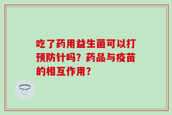 吃了药用益生菌可以打预防针吗？药品与疫苗的相互作用？