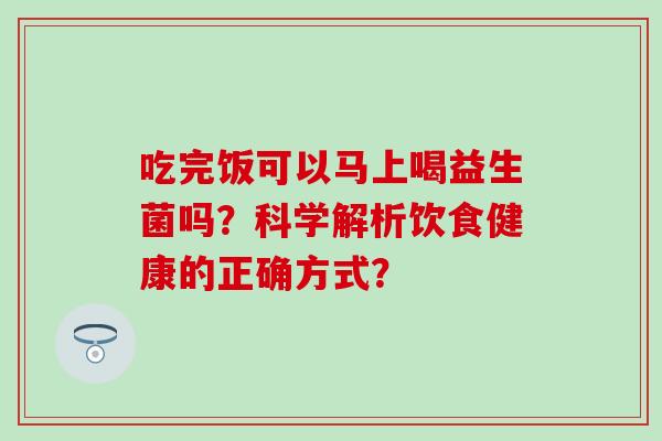吃完饭可以马上喝益生菌吗？科学解析饮食健康的正确方式？