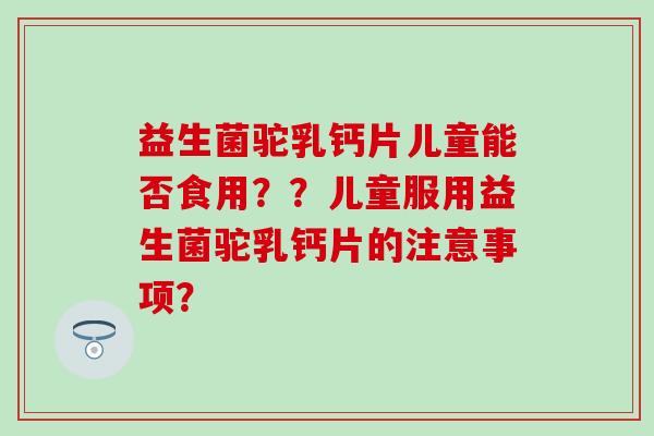 益生菌驼乳钙片儿童能否食用？？儿童服用益生菌驼乳钙片的注意事项？