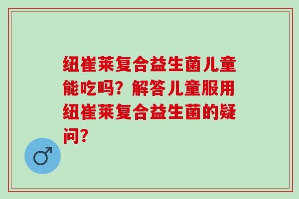 纽崔莱复合益生菌儿童能吃吗？解答儿童服用纽崔莱复合益生菌的疑问？