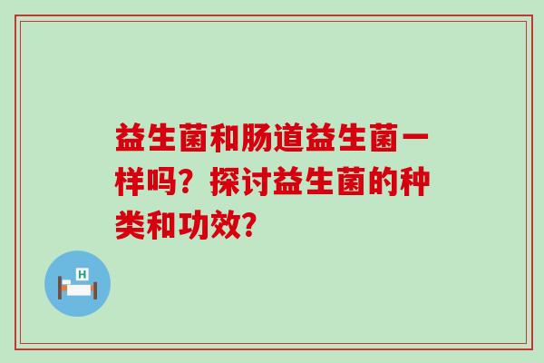 益生菌和肠道益生菌一样吗?探讨益生菌的种类和功效? 益生菌和肠道益生菌一样吗?探讨益生菌的种类和功效?