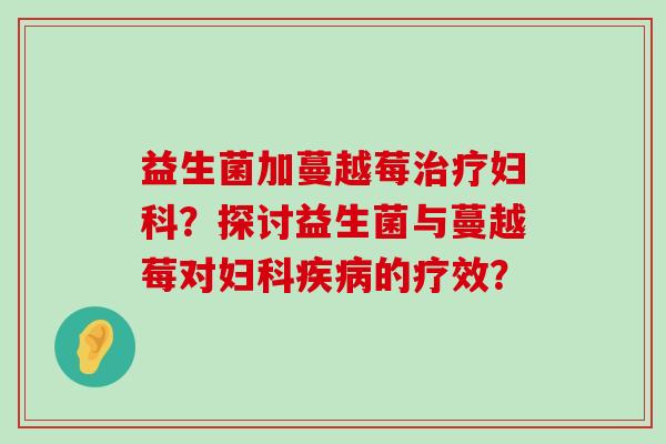 益生菌加蔓越莓?探讨益生菌与蔓越莓对的疗效? 益生菌加蔓越莓?探讨益生菌与蔓越莓对的疗效?