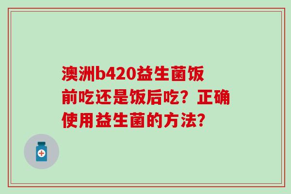 澳洲b420益生菌饭前吃还是饭后吃？正确使用益生菌的方法？