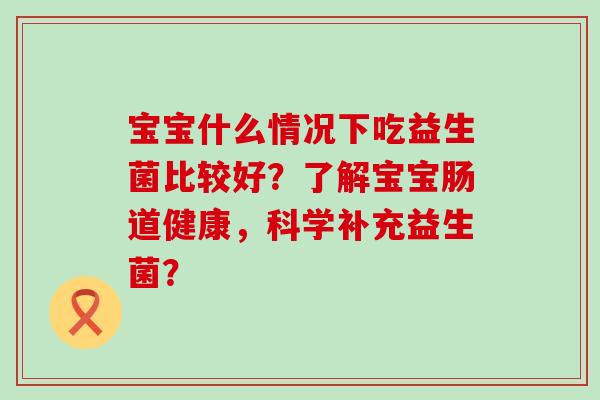 宝宝什么情况下吃益生菌比较好?了解宝宝肠道健康,科学补充益生菌? 宝宝什么情况下吃益生菌比较好?了解宝宝肠道健康,科学补充益生菌?