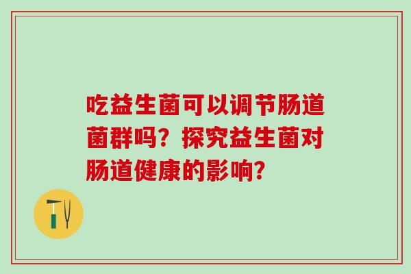 吃益生菌可以调节肠道菌群吗?探究益生菌对肠道健康的影响? 吃益生菌可以调节肠道菌群吗?探究益生菌对肠道健康的影响?