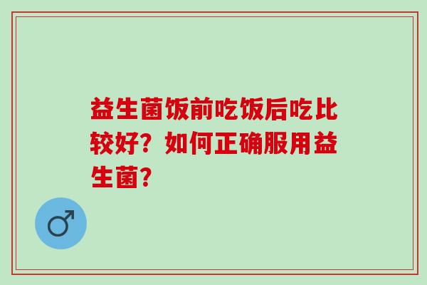 益生菌饭前吃饭后吃比较好?如何正确服用益生菌? 益生菌饭前吃饭后吃比较好?如何正确服用益生菌?