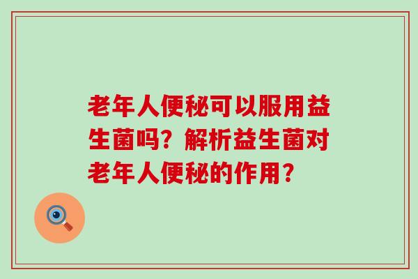 老年人便秘可以服用益生菌吗？解析益生菌对老年人便秘的作用？
