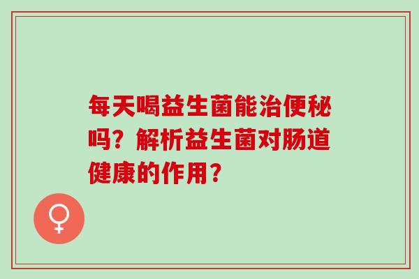 每天喝益生菌能治便秘吗？解析益生菌对肠道健康的作用？