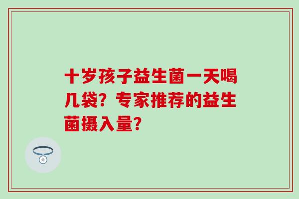 十岁孩子益生菌一天喝几袋？专家推荐的益生菌摄入量？